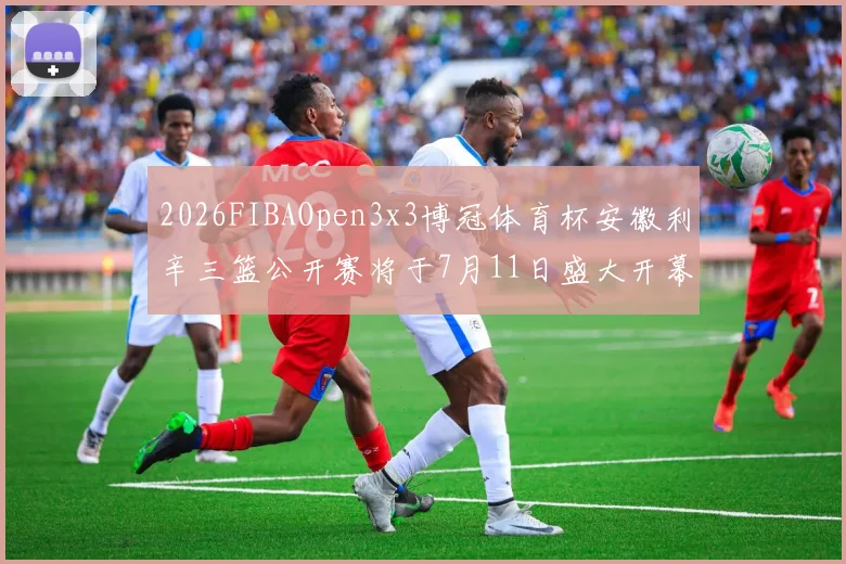 2026FIBAOpen3x3博冠体育杯安徽利辛三篮公开赛将于7月11日盛大开幕