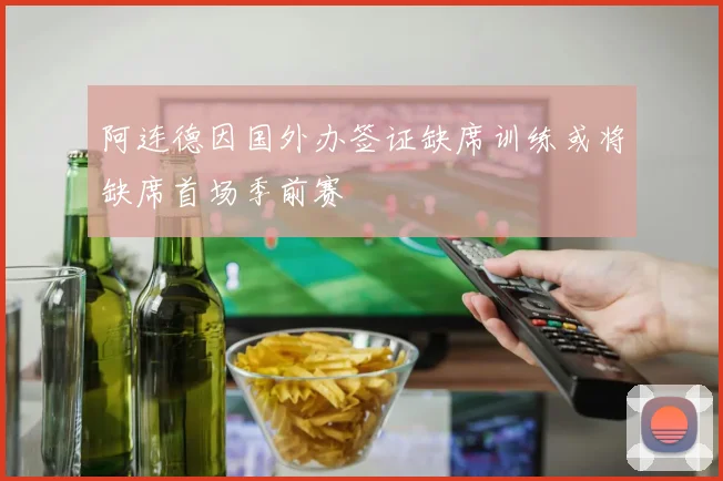 阿连德因国外办签证缺席训练或将缺席首场季前赛