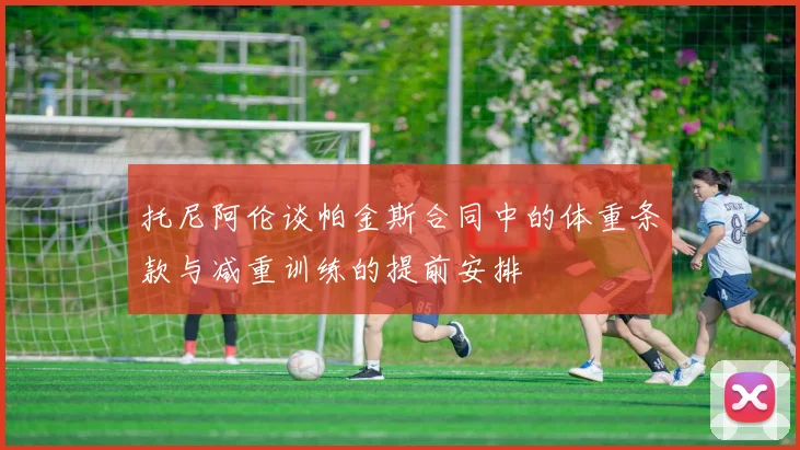 托尼阿伦谈帕金斯合同中的体重条款与减重训练的提前安排