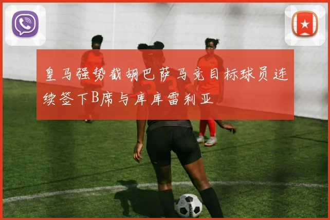 皇马强势截胡巴萨马竞目标球员连续签下B席与库库雷利亚