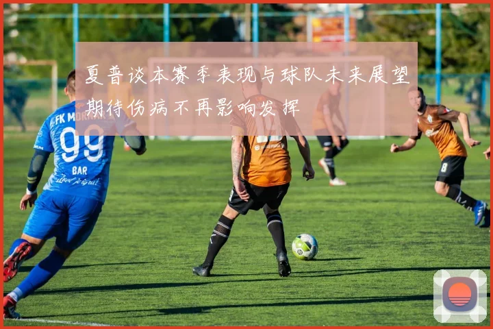 夏普谈本赛季表现与球队未来展望期待伤病不再影响发挥