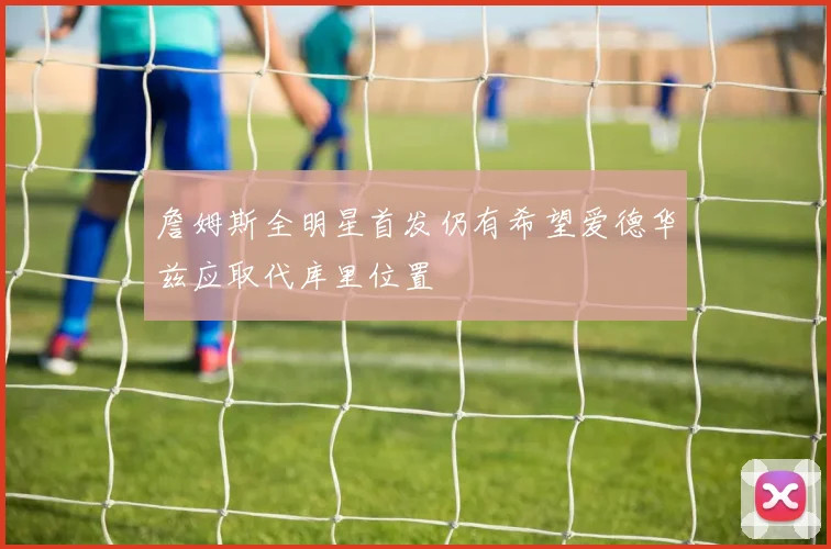 詹姆斯全明星首发仍有希望爱德华兹应取代库里位置