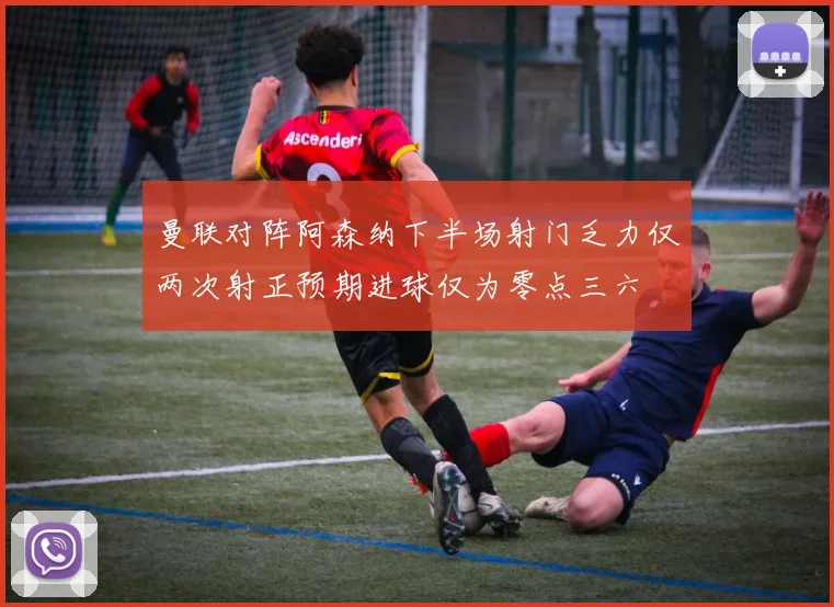 曼联对阵阿森纳下半场射门乏力仅两次射正预期进球仅为零点三六