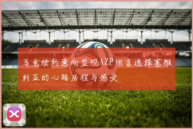 马竞续约意向显现AZP坦言选择塞维利亚的心路历程与感受