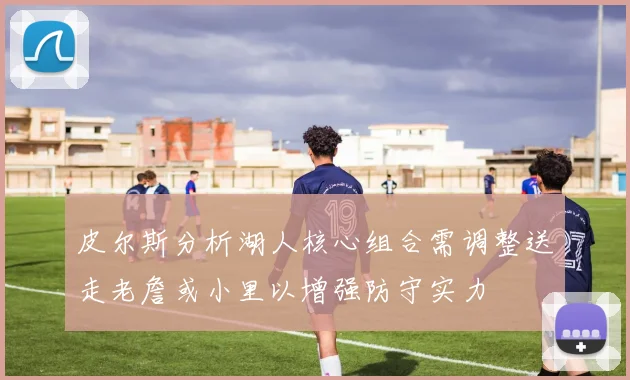 皮尔斯分析湖人核心组合需调整送走老詹或小里以增强防守实力