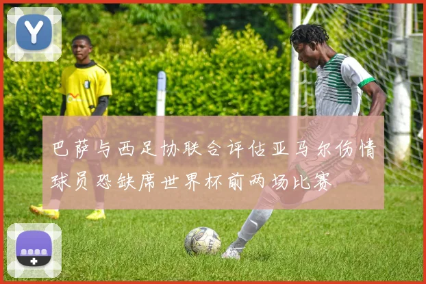 巴萨与西足协联合评估亚马尔伤情球员恐缺席世界杯前两场比赛