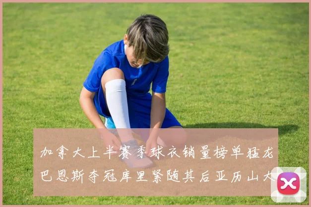 加拿大上半赛季球衣销量榜单猛龙巴恩斯夺冠库里紧随其后亚历山大位列第五