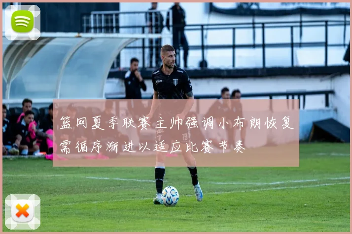 篮网夏季联赛主帅强调小布朗恢复需循序渐进以适应比赛节奏