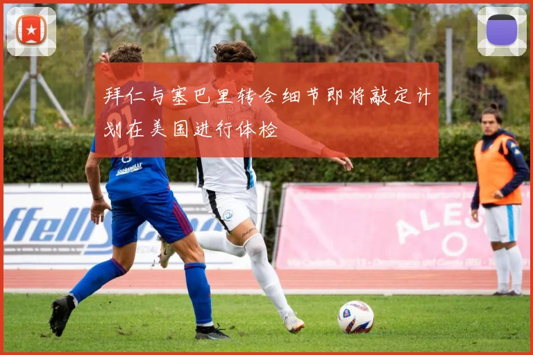 拜仁与塞巴里转会细节即将敲定计划在美国进行体检
