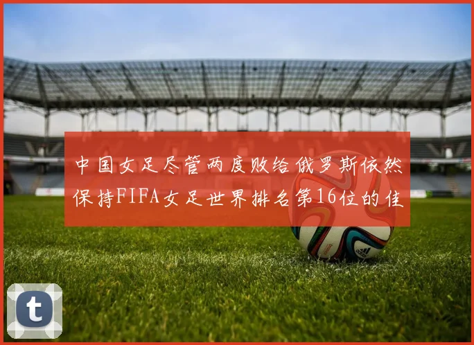 中国女足尽管两度败给俄罗斯依然保持FIFA女足世界排名第16位的佳绩