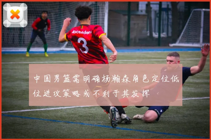 中国男篮需明确杨瀚森角色定位低位进攻策略或不利于其发挥