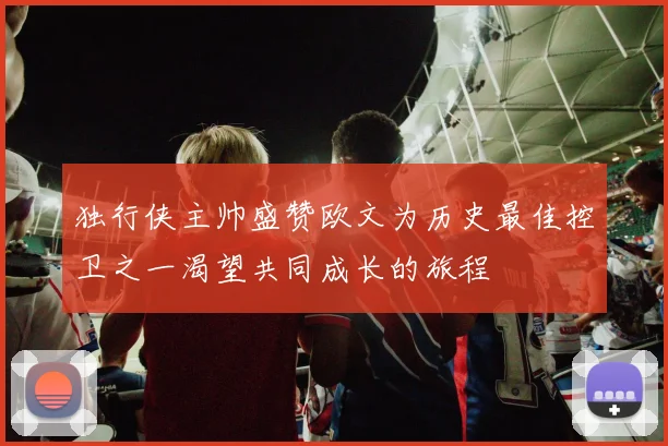 独行侠主帅盛赞欧文为历史最佳控卫之一渴望共同成长的旅程