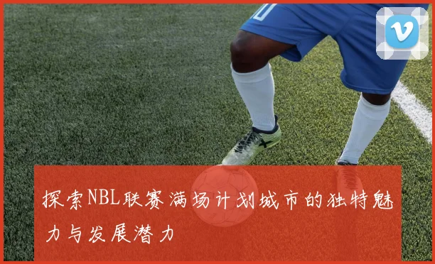 探索NBL联赛满场计划城市的独特魅力与发展潜力
