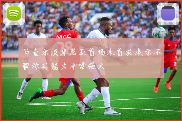 马奎尔谈库尼亚首场未首发表示不解称其能力非常强大