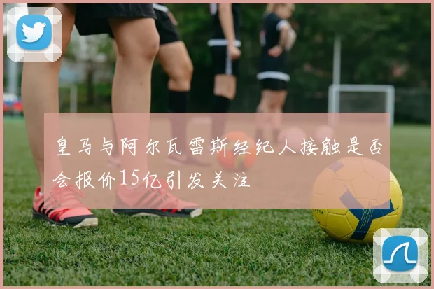 皇马与阿尔瓦雷斯经纪人接触是否会报价15亿引发关注