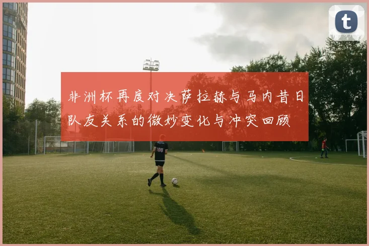 非洲杯再度对决萨拉赫与马内昔日队友关系的微妙变化与冲突回顾
