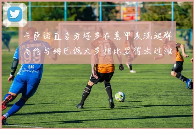 卡萨诺直言劳塔罗在意甲表现超群马伦与姆巴佩大罗相比显得太过稚嫩