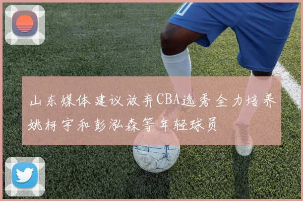 山东媒体建议放弃CBA选秀全力培养姚柯宇和彭泓森等年轻球员