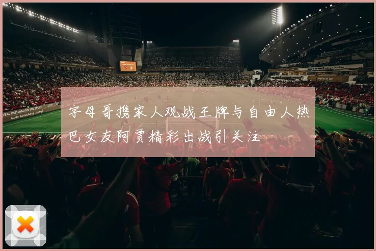 字母哥携家人观战王牌与自由人热巴女友阿贾精彩出战引关注