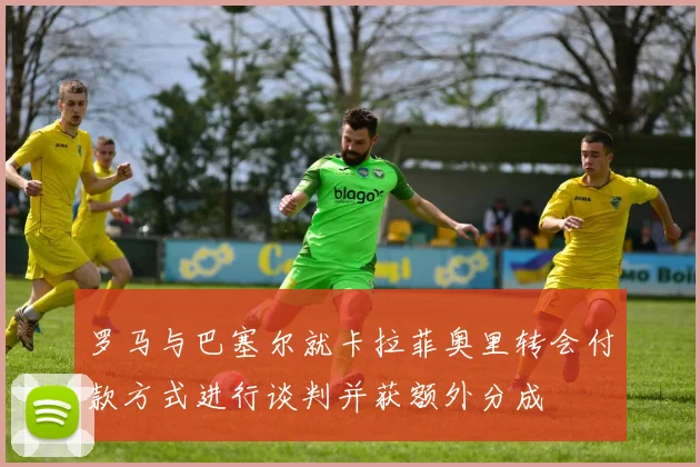 罗马与巴塞尔就卡拉菲奥里转会付款方式进行谈判并获额外分成