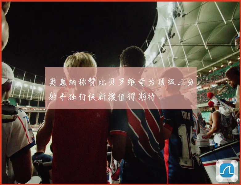 奥康纳称赞比贝罗维奇为顶级三分射手独行侠新援值得期待