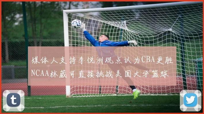 媒体人支持李悦洲观点认为CBA更胜NCAA林葳可直接挑战美国大学篮球