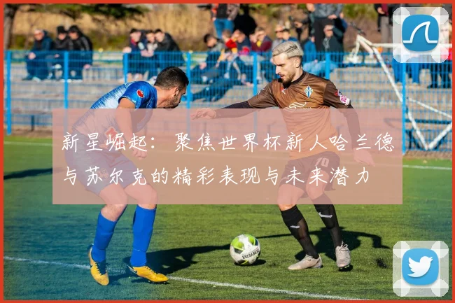 新星崛起：聚焦世界杯新人哈兰德与苏尔克的精彩表现与未来潜力