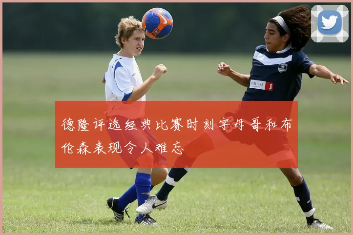 德隆评选经典比赛时刻字母哥和布伦森表现令人难忘