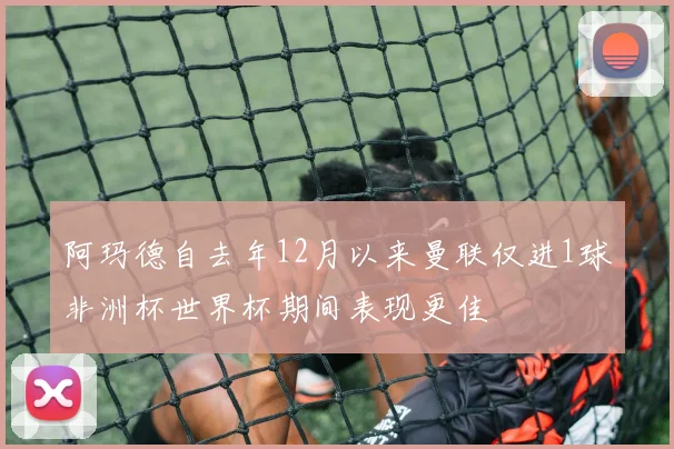 阿玛德自去年12月以来曼联仅进1球非洲杯世界杯期间表现更佳