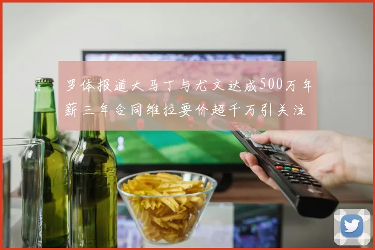 罗体报道大马丁与尤文达成500万年薪三年合同维拉要价超千万引关注