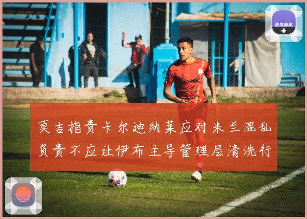 莫吉指责卡尔迪纳莱应对米兰混乱负责不应让伊布主导管理层清洗行动