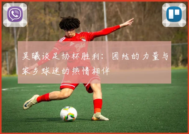 吴曦谈足协杯胜利：团结的力量与家乡球迷的热情相伴