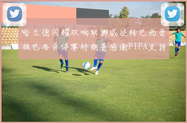 哈兰德闪耀双响助挪威逆转巴西晋级巴洛贡停赛特朗普感谢FIFA支持