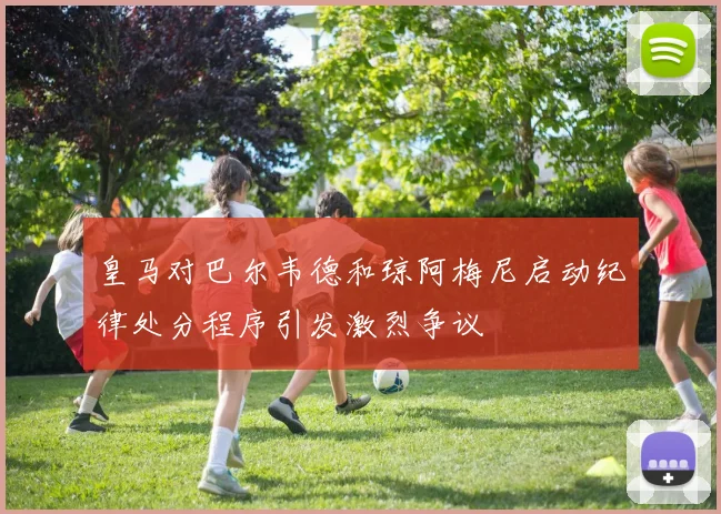 皇马对巴尔韦德和琼阿梅尼启动纪律处分程序引发激烈争议