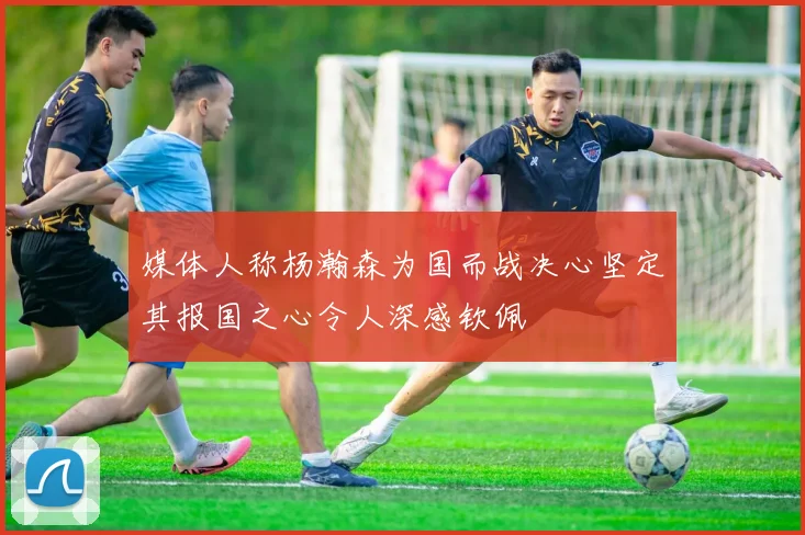 媒体人称杨瀚森为国而战决心坚定其报国之心令人深感钦佩
